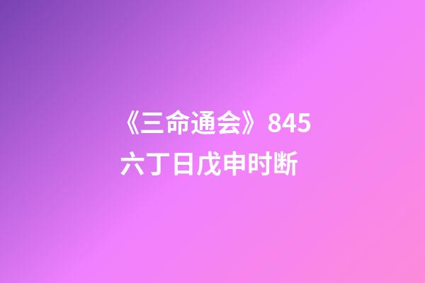 《三命通会》8.45 六丁日戊申时断